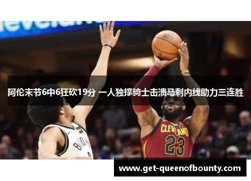 阿伦末节6中6狂砍19分 一人独撑骑士击溃马刺内线助力三连胜 阿伦末节6中6狂砍19分 一人独撑骑士击溃马刺内线助力三连胜