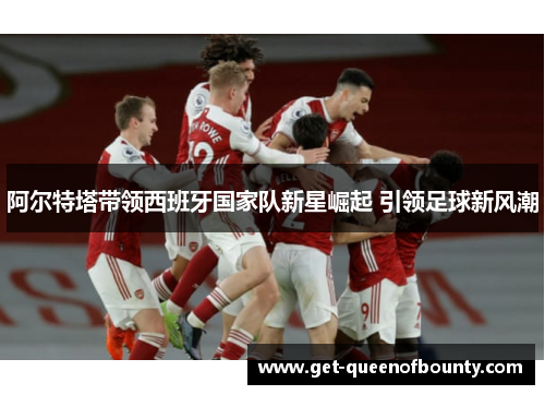 阿尔特塔带领西班牙国家队新星崛起 引领足球新风潮 阿尔特塔带领西班牙国家队新星崛起 引领足球新风潮