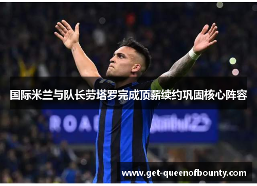 国际米兰与队长劳塔罗完成顶薪续约巩固核心阵容 国际米兰与队长劳塔罗完成顶薪续约巩固核心阵容