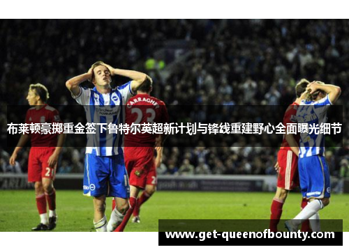 布莱顿豪掷重金签下鲁特尔英超新计划与锋线重建野心全面曝光细节 布莱顿豪掷重金签下鲁特尔英超新计划与锋线重建野心全面曝光细节