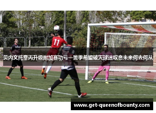 贝内文托意丙升级附加赛功亏一篑季希望破灭球迷叹息未来何去何从