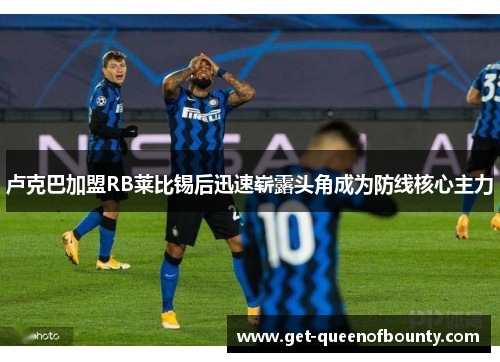 卢克巴加盟RB莱比锡后迅速崭露头角成为防线核心主力 卢克巴加盟RB莱比锡后迅速崭露头角成为防线核心主力