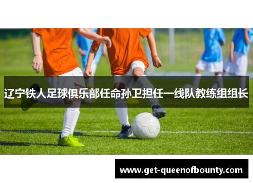 辽宁铁人足球俱乐部任命孙卫担任一线队教练组组长 辽宁铁人足球俱乐部任命孙卫担任一线队教练组组长